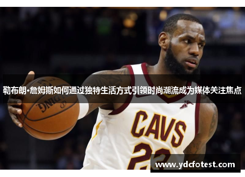 勒布朗·詹姆斯如何通过独特生活方式引领时尚潮流成为媒体关注焦点
