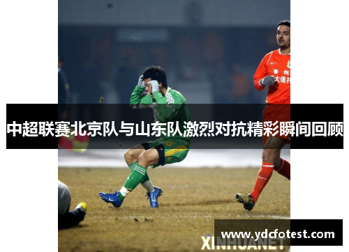 中超联赛北京队与山东队激烈对抗精彩瞬间回顾