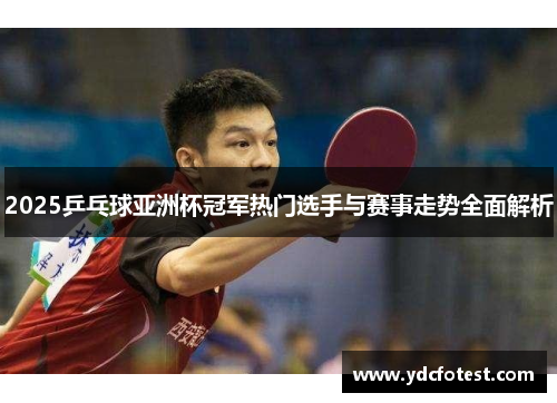 2025乒乓球亚洲杯冠军热门选手与赛事走势全面解析