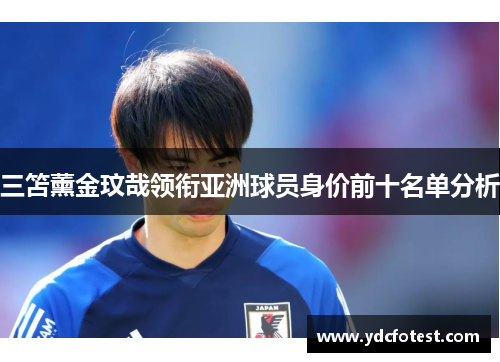三笘薰金玟哉领衔亚洲球员身价前十名单分析