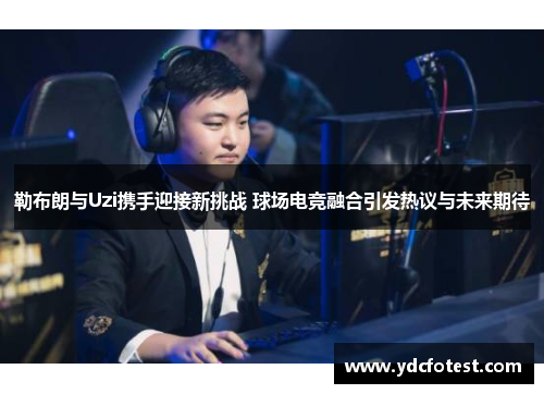 勒布朗与Uzi携手迎接新挑战 球场电竞融合引发热议与未来期待