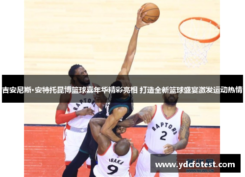 吉安尼斯·安特托昆博篮球嘉年华精彩亮相 打造全新篮球盛宴激发运动热情