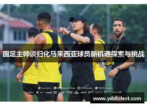 国足主帅谈归化马来西亚球员新机遇探索与挑战