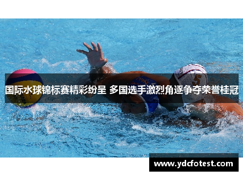 国际水球锦标赛精彩纷呈 多国选手激烈角逐争夺荣誉桂冠