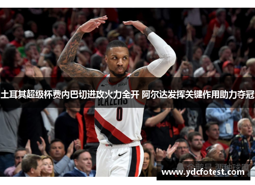 土耳其超级杯费内巴切进攻火力全开 阿尔达发挥关键作用助力夺冠