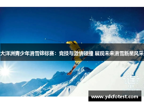 大洋洲青少年滑雪锦标赛：竞技与激情碰撞 展现未来滑雪新星风采